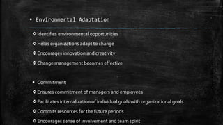  Environmental Adaptation
Identifies environmental opportunities
Helps organizations adapt to change
Encourages innovation and creativity
Change management becomes effective
 Commitment
Ensures commitment of managers and employees
Facilitates internalization of individual goals with organizational goals
Commits resources for the future periods
Encourages sense of involvement and team spirit
 