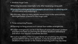 ▪ Involves Huge Costs
Planning becomes meaningful only after traversing a long path
During this entire period the managers remain busy in collecting a lot
of information and analyzing it
In this way, when so many people remain busy in the same activity,
the organization is bound to face huge costs
 Time-consuming Process
Planning is a long process so it cannot face sudden emergencies
Sudden emergencies can be in the form of some unforeseen problem
and there has been no planning for all these situations beforehand
and which now requires immediate decision.
In such a situation, if the manager thinks of completing the planning
process before taking some decision, it may be possible that the
situations may worsen or the chance of earning profit may slip away
 