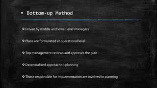  Bottom-up Method
Driven by middle and lower level managers
Plans are formulated at operational level
Top management reviews and approves the plan
Decentralized approach to planning
Those responsible for implementation are involved in planning
 