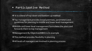  Participative Method
 It is a blend of top-down and bottom-up method
Top management provides broad premises, parameters and
guidelines for planning to middle and lower level management
Middle and lower level management formulates the plans and
forwards them to top management
Management By Objective(MBO) is its example
This method provides flexibility in planning
All levels of managers are involved in planning process
 