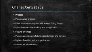 Characteristics
▪ Process
o Planning is a process.
o It is a step-by-step systematic way of doing things.
o It involves creative thinking and imagination.
 Future-oriented
o Planning anticipates future opportunities and threats.
o It gives direction to the organization.
o It deals with incertainty.
 