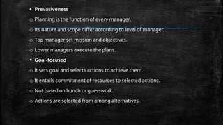 ▪ Prevasiveness
o Planning is the function of every manager.
o Its nature and scope differ according to level of manager.
o Top manager set mission and objectives.
o Lower managers execute the plans.
 Goal-focused
o It sets goal and selects actions to achieve them.
o It entails commitment of resources to selected actions.
o Not based on hunch or guesswork.
o Actions are selected from among alternatives.
 