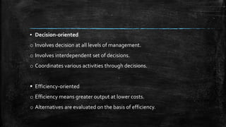 ▪ Decision-oriented
o Involves decision at all levels of management.
o Involves interdependent set of decisions.
o Coordinates various activities through decisions.
 Efficiency-oriented
o Efficiency means greater output at lower costs.
o Alternatives are evaluated on the basis of efficiency.
 