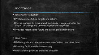 Importance
 Uncertainty Reduction
Predetermines future targets and actions
Forces manager to think ahead, anticipate change, consider the
impact of change and develop appropriate responses
Provides roadmap fro future and avoids problem in future
 Goal Focus
Defines goals and determines courses of action to achieve them
Planning facilitates decision making
It establishes priorities and gives direction
 