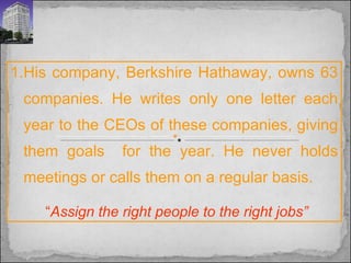 His company, Berkshire Hathaway, owns 63 companies. He writes only one letter each year to the CEOs of these companies, giving them goals  for the year. He never holds meetings or calls them on a regular basis.  “ Assign the right people to the right jobs” 