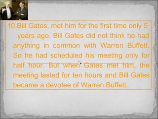 10.Bill Gates, met him for the first time only 5  years ago. Bill Gates did not think he had anything in common with Warren Buffett. So he had scheduled his meeting only for half hour. But when Gates met him, the meeting lasted for ten hours and Bill Gates became a devotee of Warren Buffett. 