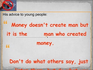 His advice to young people:  Money doesn't create man but it is the  man who created money.   Don't do what others say, just listen them, but do what you feel  good.   “ “ 