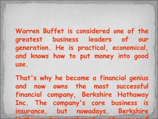 Warren Buffet is considered one of the greatest business leaders of our generation. He is practical, economical, and knows how to put money into good use.  That's why he became a financial genius and now owns the most successful financial company, Berkshire Hathaway Inc. The company's core business is insurance, but nowadays, Berkshire Hathaway has purchased a wide range of non- insurance businesses.  