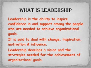Leadership is the ability to inspire confidence in and support among the people who are needed to achieve organizational goals.  It is said to deal with change, inspiration, motivation & influence.  Leadership develops a vision and the strategies needed for the achievement of organizational goals. What is leadership 