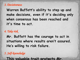 3. Decisiveness Warren Buffett’s ability to step up and make decisions, even if it's deciding only when consensus has been reached and it's time to act. 4. Take risk Mr. Buffett has the courage to act in situations where results aren’t assured. He’s willing to risk failure. 5. Self-knowledge This valuable trait protects Mr. Buffett from overreaching.  
