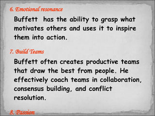 6. Emotional resonance Buffett  has the ability to grasp what motivates others and uses it to inspire them into action.  7. Build Teams Buffett often creates productive teams that draw the best from people. He effectively coach teams in collaboration, consensus building, and conflict resolution. 8. Passion Mr. Buffett is passionate about achieving his goals, this ability has helped him  to lead. 