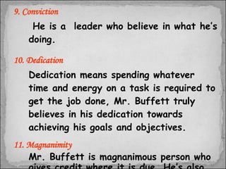 9. Conviction   He is a  leader who believe in what he’s doing. 10. Dedication Dedication means spending whatever time and energy on a task is required to get the job done, Mr. Buffett truly believes in his dedication towards achieving his goals and objectives. 11. Magnanimity Mr. Buffett is magnanimous person who gives credit where it is due. He’s also gracious in defeat and allows others who are defeated to retain their dignity. 