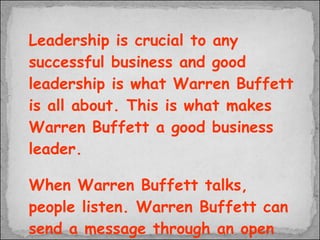 Leadership is crucial to any successful business and good leadership is what Warren Buffett is all about. This is what makes Warren Buffett a good business leader. When Warren Buffett talks, people listen. Warren Buffett can send a message through an open door and does not have to push the message through a wall 
