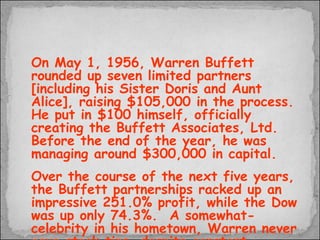 On May 1, 1956, Warren Buffett rounded up seven limited partners [including his Sister Doris and Aunt Alice], raising $105,000 in the process.  He put in $100 himself, officially creating the Buffett Associates, Ltd.  Before the end of the year, he was managing around $300,000 in capital. Over the course of the next five years, the Buffett partnerships racked up an impressive 251.0% profit, while the Dow was up only 74.3%.  A somewhat-celebrity in his hometown, Warren never gave stock tips, despite constant requests from friends and strangers alike.  
