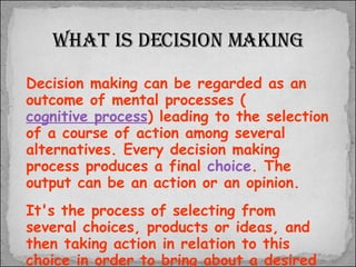 What is Decision Making Decision making can be regarded as an outcome of mental processes ( cognitive process ) leading to the selection of a course of action among several alternatives. Every decision making process produces a final  choice . The output can be an action or an opinion.   It's the process of selecting from several choices, products or ideas, and then taking action in relation to this choice in order to bring about a desired result. 