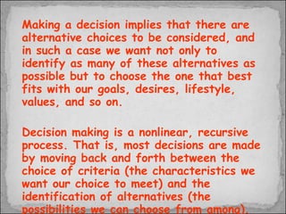 Making a decision implies that there are alternative choices to be considered, and in such a case we want not only to identify as many of these alternatives as possible but to choose the one that best fits with our goals, desires, lifestyle, values, and so on.  Decision making is a nonlinear, recursive process. That is, most decisions are made by moving back and forth between the choice of criteria (the characteristics we want our choice to meet) and the identification of alternatives (the possibilities we can choose from among). The alternatives available influence the criteria we apply to them, and similarly the criteria we establish influence the alternatives we will consider.  