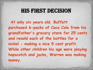 At only six years old, Buffett purchased 6-packs of Coca Cola from his grandfather's grocery store for 25 cents and resold each of the bottles for a nickel - making a nice 5 cent profit.  While other children his age were playing hopscotch and jacks, Warren was making money.  His first decision 
