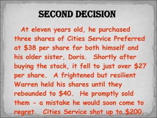 At eleven years old, he purchased three shares of Cities Service Preferred at $38 per share for both himself and his older sister, Doris.  Shortly after buying the stock, it fell to just over $27 per share.  A frightened but resilient Warren held his shares until they rebounded to $40.  He promptly sold them - a mistake he would soon come to regret.  Cities Service shot up to $200.  The experience taught him one of the basic lessons of investing;  “ patience is a virtue.” Second decision 