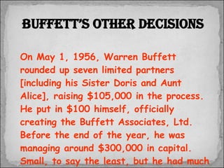 On May 1, 1956, Warren Buffett rounded up seven limited partners [including his Sister Doris and Aunt Alice], raising $105,000 in the process.  He put in $100 himself, officially creating the Buffett Associates, Ltd.  Before the end of the year, he was managing around $300,000 in capital.  Small, to say the least, but he had much bigger plans for that pool of money. Buffett’s other decisions 