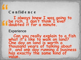 Confidence I always knew I was going to be rich. I don’t think I ever doubted it for a minute. Experience   Can you really explain to a fish what it's like to walk on land? One day on land is worth a thousand years of talking about it, and one day running a business has exactly the same kind of value. “ “ 