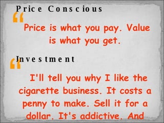 Price Conscious   Price is what you pay. Value is what you get. Investment   I'll tell you why I like the cigarette business. It costs a penny to make. Sell it for a dollar. It's addictive. And there's fantastic brand loyalty. “ “ 