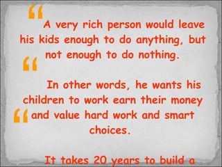 A very rich person would leave his kids enough to do anything, but not enough to do nothing. In other words, he wants his children to work earn their money and value hard work and smart choices.  It takes 20 years to build a reputation and five minutes to ruin it. If you think about that, you'll do things differently.   “ “ “ 