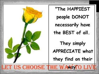 "The HAPPIEST people DONOT necessarily have the BEST of all.  They simply APPRECIATE what they find on their way” Let us choose the way to live 
