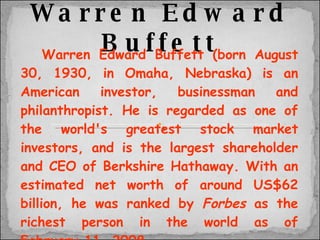 Warren Edward Buffett Warren Edward Buffett (born August 30, 1930, in Omaha, Nebraska) is an American investor, businessman and philanthropist. He is regarded as one of the world's greatest stock market investors, and is the largest shareholder and CEO of Berkshire Hathaway. With an estimated net worth of around US$62 billion, he was ranked by  Forbes  as the richest person in the world as of February 11, 2008. In 2007, he was listed among  Time 's 100 Most Influential People in The World. 