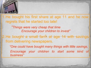 He bought his first share at age 11 and he now regrets that he started too late!    “ Things were very cheap that time     Encourage your children to invest” He bought a small farm at age 14 with savings from delivering newspapers.  “ One could have bought many things with little savings, Encourage your children to start some kind of business” 