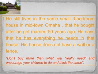He still lives in the same small 3-bedroom house in mid-town Omaha , that he bought after he got married 50 years ago. He says that he has everything he needs in that house. His house does not have a wall or a fence. “ Don't buy more than what you "really need" and encourage your children to do and think the same”. 