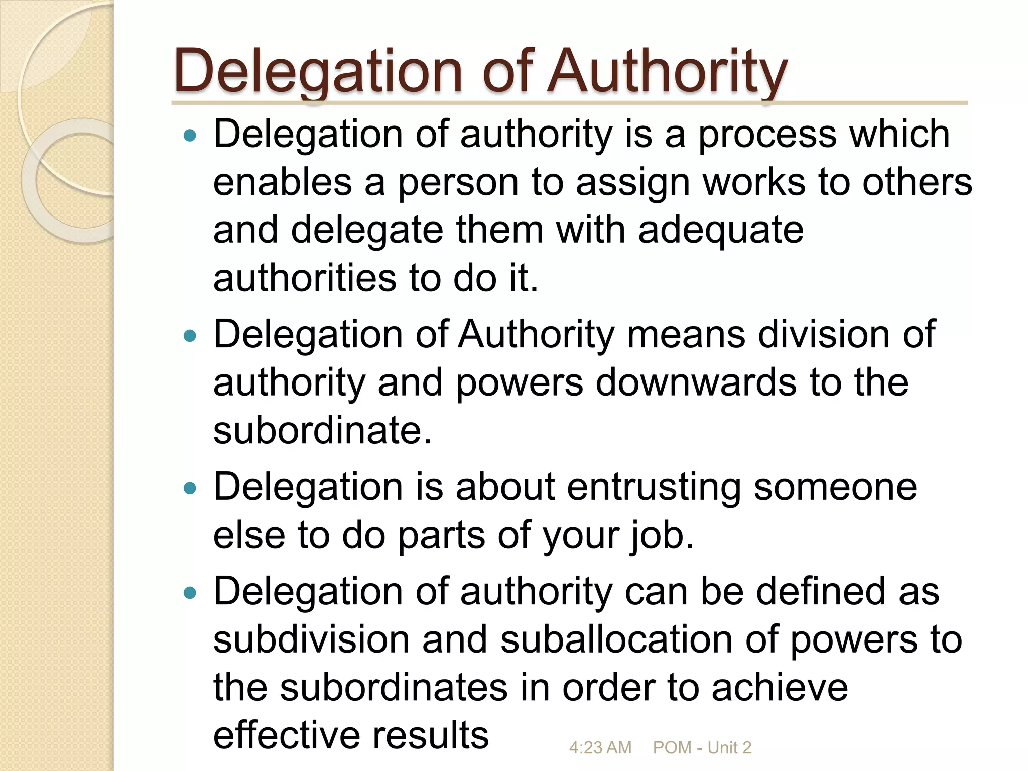 Delegation of Authority
 Delegation of authority is a process which
enables a person to assign works to others
and delegate them with adequate
authorities to do it.
 Delegation of Authority means division of
authority and powers downwards to the
subordinate.
 Delegation is about entrusting someone
else to do parts of your job.
 Delegation of authority can be defined as
subdivision and suballocation of powers to
the subordinates in order to achieve
effective results 4:23 AM POM - Unit 2
 