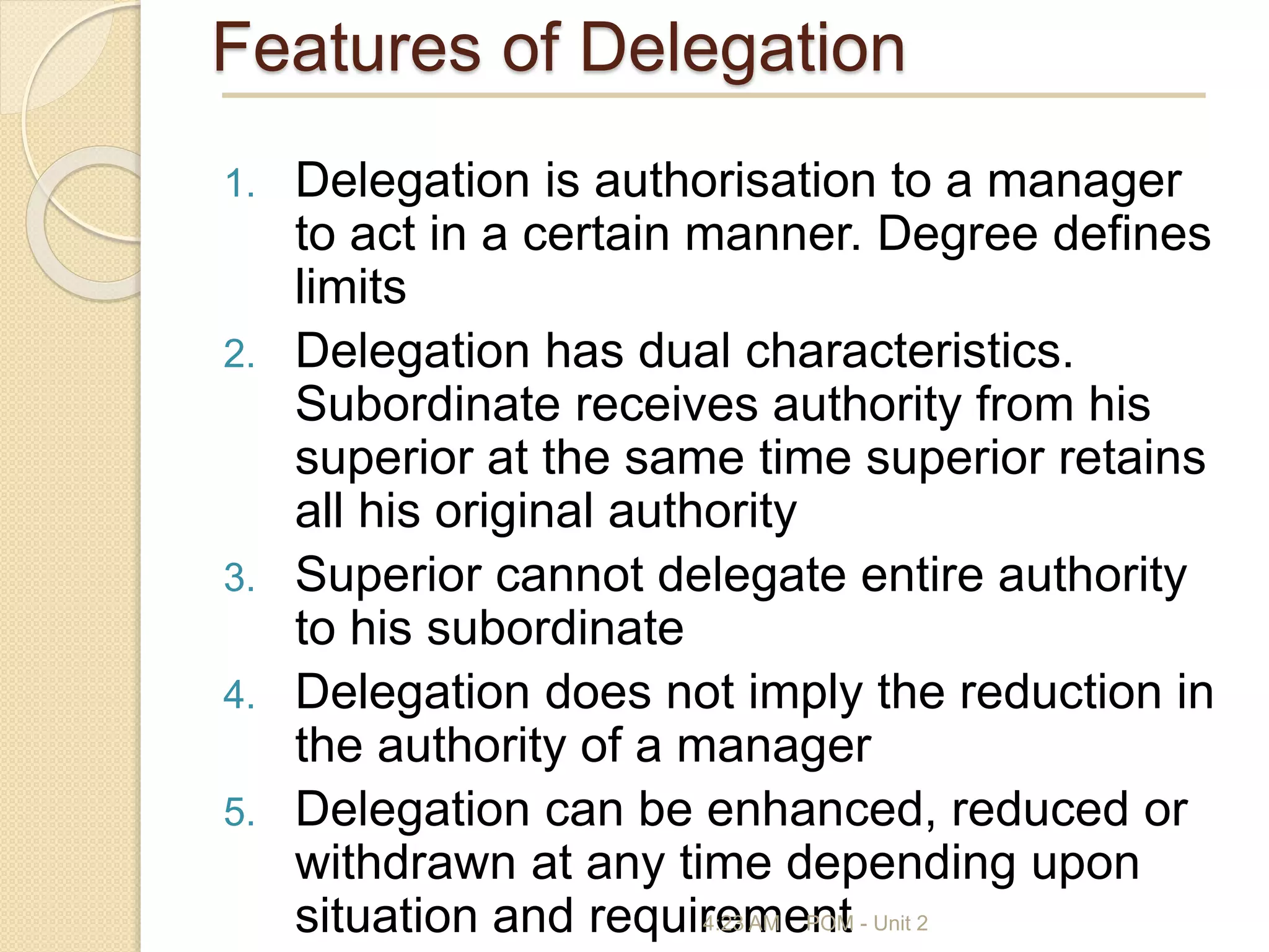 Features of Delegation
1. Delegation is authorisation to a manager
to act in a certain manner. Degree defines
limits
2. Delegation has dual characteristics.
Subordinate receives authority from his
superior at the same time superior retains
all his original authority
3. Superior cannot delegate entire authority
to his subordinate
4. Delegation does not imply the reduction in
the authority of a manager
5. Delegation can be enhanced, reduced or
withdrawn at any time depending upon
situation and requirement
4:23 AM POM - Unit 2
 