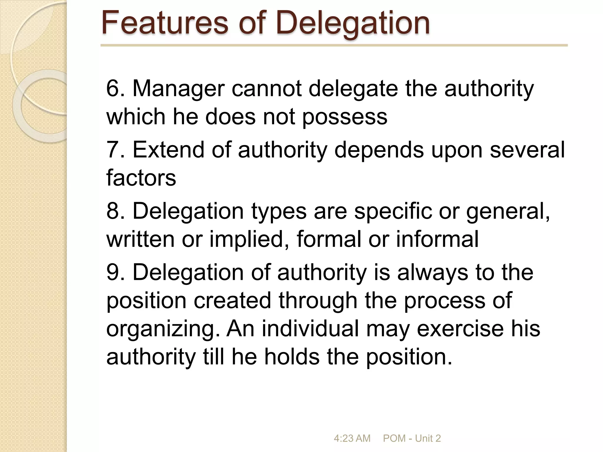 Features of Delegation
6. Manager cannot delegate the authority
which he does not possess
7. Extend of authority depends upon several
factors
8. Delegation types are specific or general,
written or implied, formal or informal
9. Delegation of authority is always to the
position created through the process of
organizing. An individual may exercise his
authority till he holds the position.
4:23 AM POM - Unit 2
 