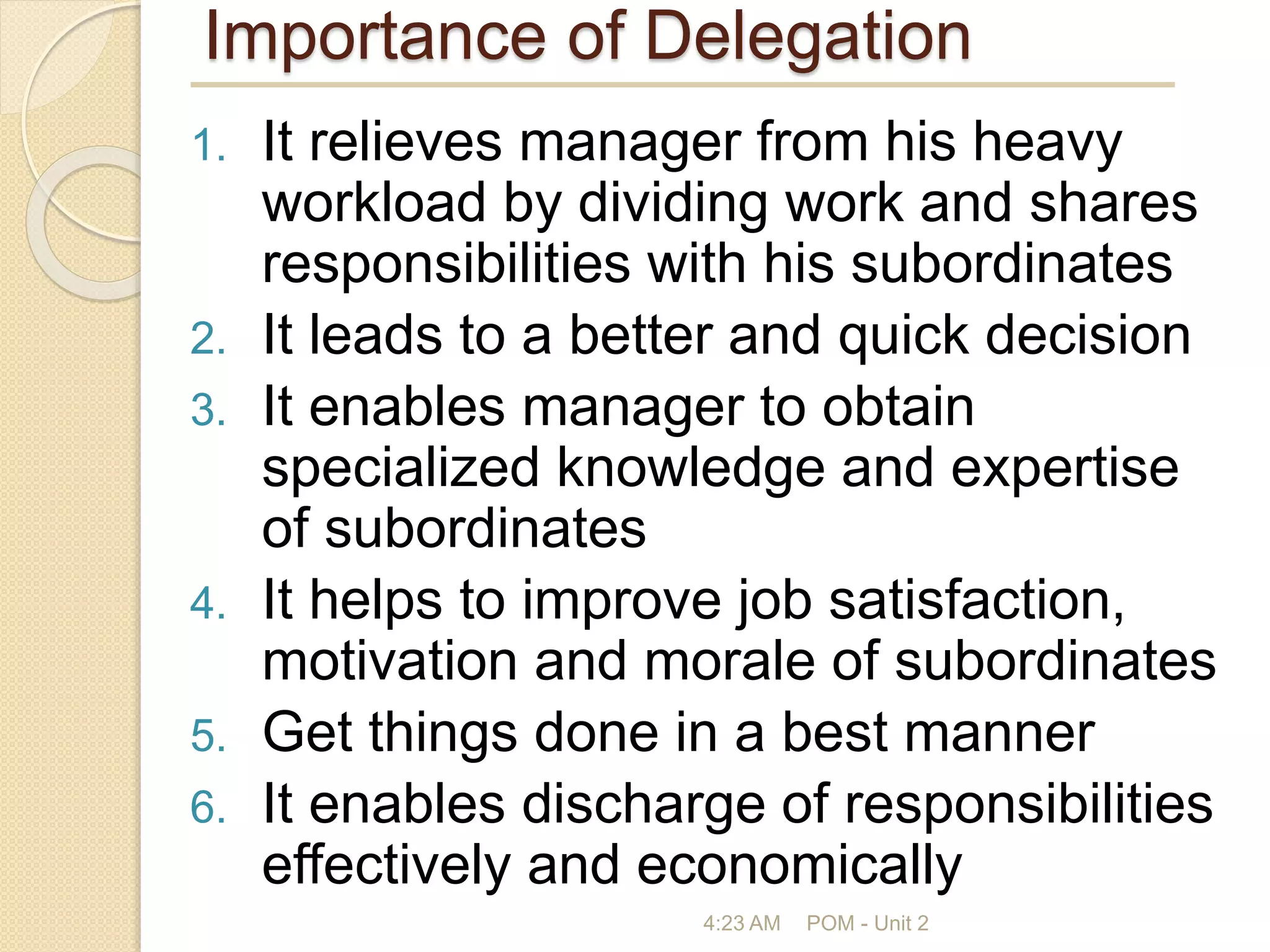 Importance of Delegation
1. It relieves manager from his heavy
workload by dividing work and shares
responsibilities with his subordinates
2. It leads to a better and quick decision
3. It enables manager to obtain
specialized knowledge and expertise
of subordinates
4. It helps to improve job satisfaction,
motivation and morale of subordinates
5. Get things done in a best manner
6. It enables discharge of responsibilities
effectively and economically
4:23 AM POM - Unit 2
 