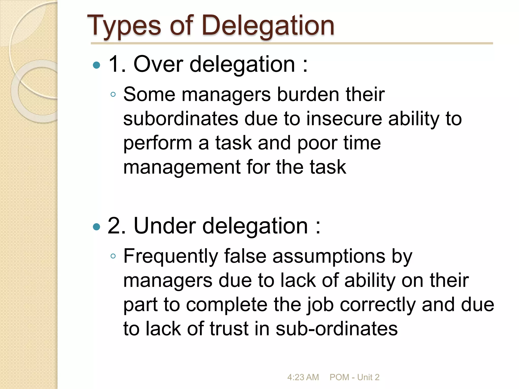 Types of Delegation
 1. Over delegation :
◦ Some managers burden their
subordinates due to insecure ability to
perform a task and poor time
management for the task
 2. Under delegation :
◦ Frequently false assumptions by
managers due to lack of ability on their
part to complete the job correctly and due
to lack of trust in sub-ordinates
4:23 AM POM - Unit 2
 