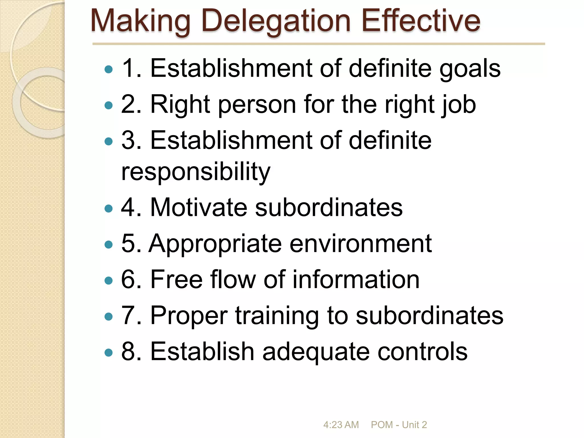Making Delegation Effective
 1. Establishment of definite goals
 2. Right person for the right job
 3. Establishment of definite
responsibility
 4. Motivate subordinates
 5. Appropriate environment
 6. Free flow of information
 7. Proper training to subordinates
 8. Establish adequate controls
4:23 AM POM - Unit 2
 
