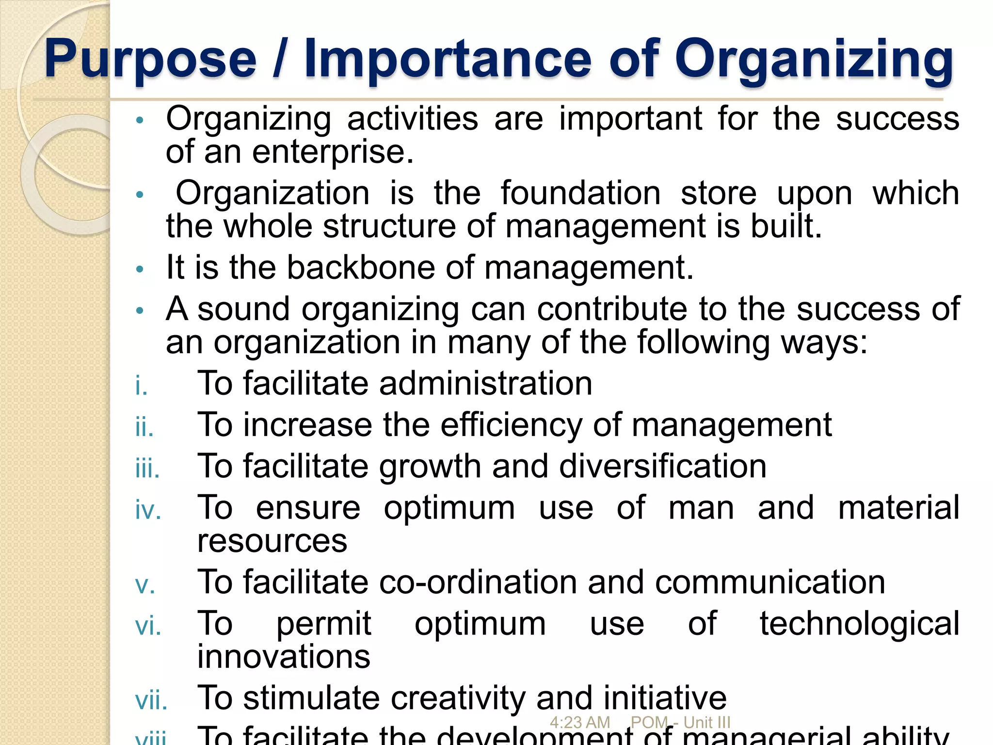 Purpose / Importance of Organizing
• Organizing activities are important for the success
of an enterprise.
• Organization is the foundation store upon which
the whole structure of management is built.
• It is the backbone of management.
• A sound organizing can contribute to the success of
an organization in many of the following ways:
i. To facilitate administration
ii. To increase the efficiency of management
iii. To facilitate growth and diversification
iv. To ensure optimum use of man and material
resources
v. To facilitate co-ordination and communication
vi. To permit optimum use of technological
innovations
vii. To stimulate creativity and initiative
4:23 AM POM - Unit III
 