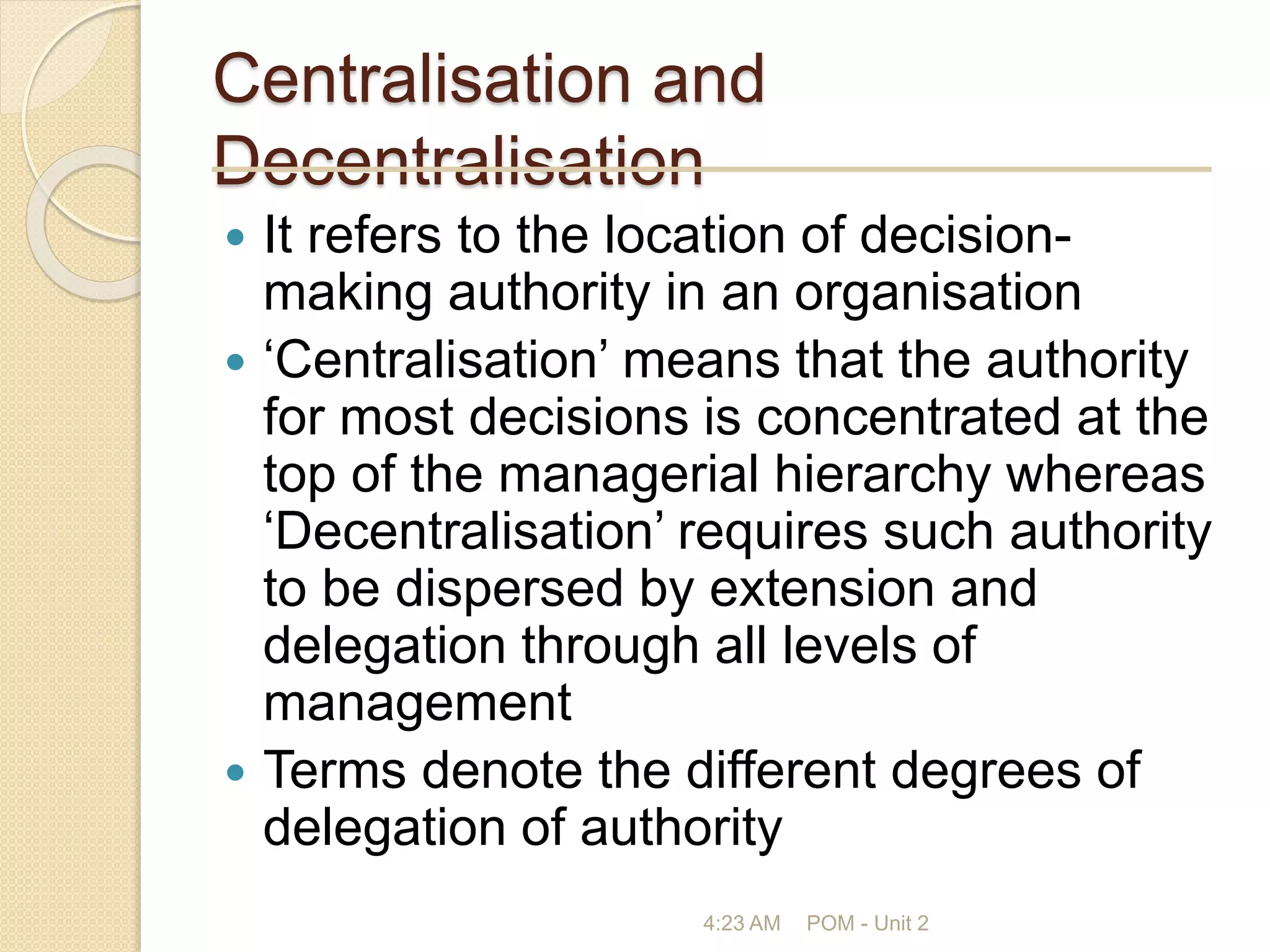 Centralisation and
Decentralisation
 It refers to the location of decision-
making authority in an organisation
 ‘Centralisation’ means that the authority
for most decisions is concentrated at the
top of the managerial hierarchy whereas
‘Decentralisation’ requires such authority
to be dispersed by extension and
delegation through all levels of
management
 Terms denote the different degrees of
delegation of authority
4:23 AM POM - Unit 2
 