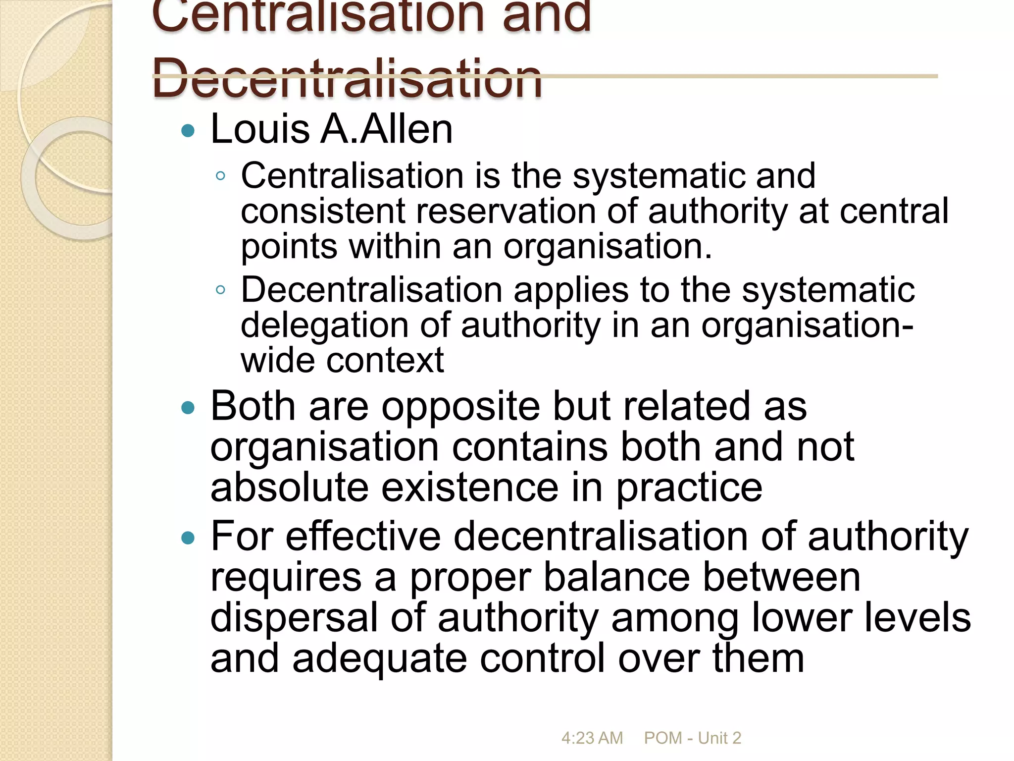 Centralisation and
Decentralisation
 Louis A.Allen
◦ Centralisation is the systematic and
consistent reservation of authority at central
points within an organisation.
◦ Decentralisation applies to the systematic
delegation of authority in an organisation-
wide context
 Both are opposite but related as
organisation contains both and not
absolute existence in practice
 For effective decentralisation of authority
requires a proper balance between
dispersal of authority among lower levels
and adequate control over them
4:23 AM POM - Unit 2
 
