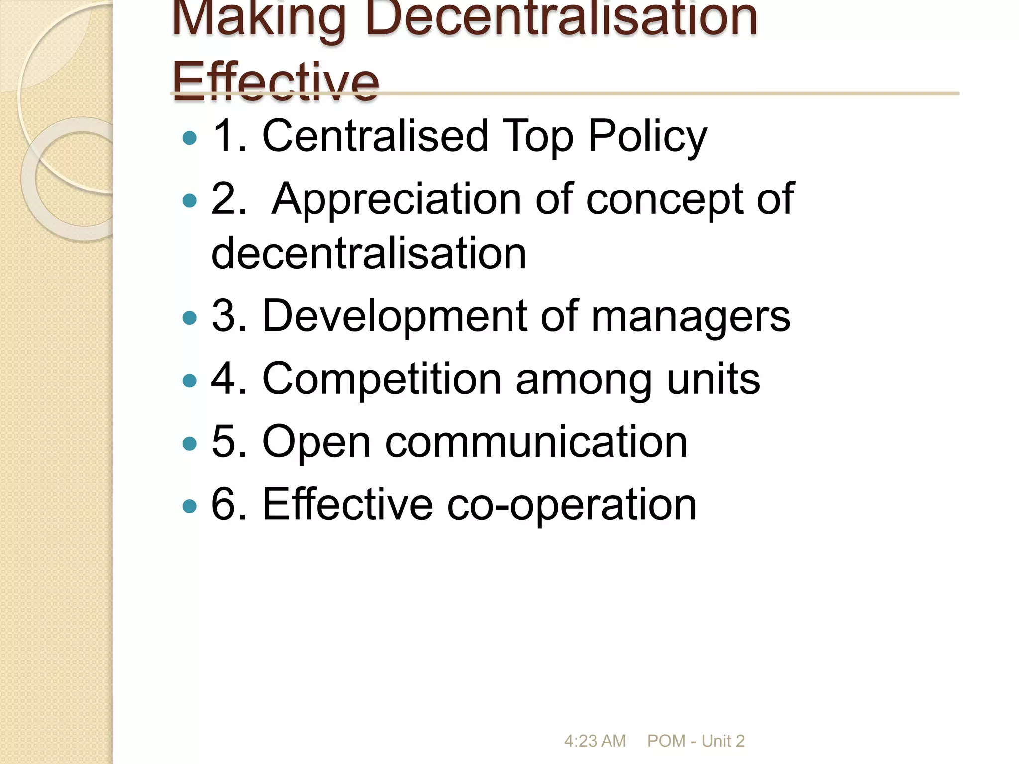 Making Decentralisation
Effective
 1. Centralised Top Policy
 2. Appreciation of concept of
decentralisation
 3. Development of managers
 4. Competition among units
 5. Open communication
 6. Effective co-operation
4:23 AM POM - Unit 2
 