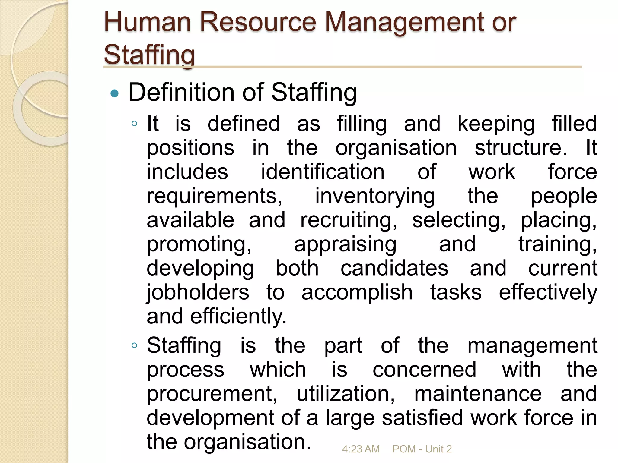 Human Resource Management or
Staffing
 Definition of Staffing
◦ It is defined as filling and keeping filled
positions in the organisation structure. It
includes identification of work force
requirements, inventorying the people
available and recruiting, selecting, placing,
promoting, appraising and training,
developing both candidates and current
jobholders to accomplish tasks effectively
and efficiently.
◦ Staffing is the part of the management
process which is concerned with the
procurement, utilization, maintenance and
development of a large satisfied work force in
the organisation. 4:23 AM POM - Unit 2
 