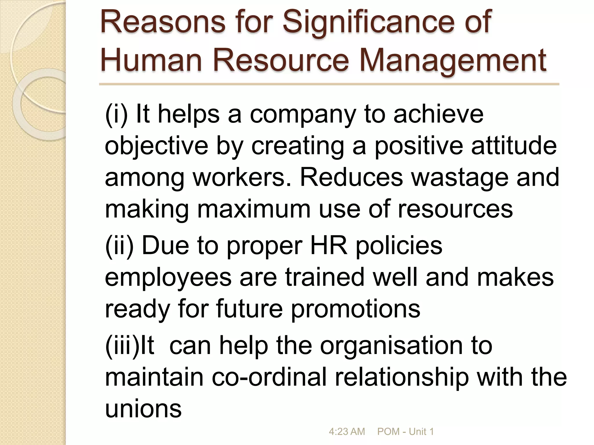 Reasons for Significance of
Human Resource Management
(i) It helps a company to achieve
objective by creating a positive attitude
among workers. Reduces wastage and
making maximum use of resources
(ii) Due to proper HR policies
employees are trained well and makes
ready for future promotions
(iii)It can help the organisation to
maintain co-ordinal relationship with the
unions
4:23 AM POM - Unit 1
 