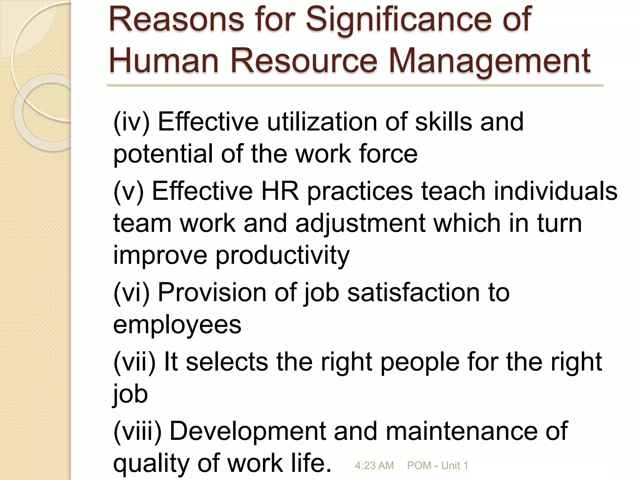 Reasons for Significance of
Human Resource Management
(iv) Effective utilization of skills and
potential of the work force
(v) Effective HR practices teach individuals
team work and adjustment which in turn
improve productivity
(vi) Provision of job satisfaction to
employees
(vii) It selects the right people for the right
job
(viii) Development and maintenance of
quality of work life. 4:23 AM POM - Unit 1
 