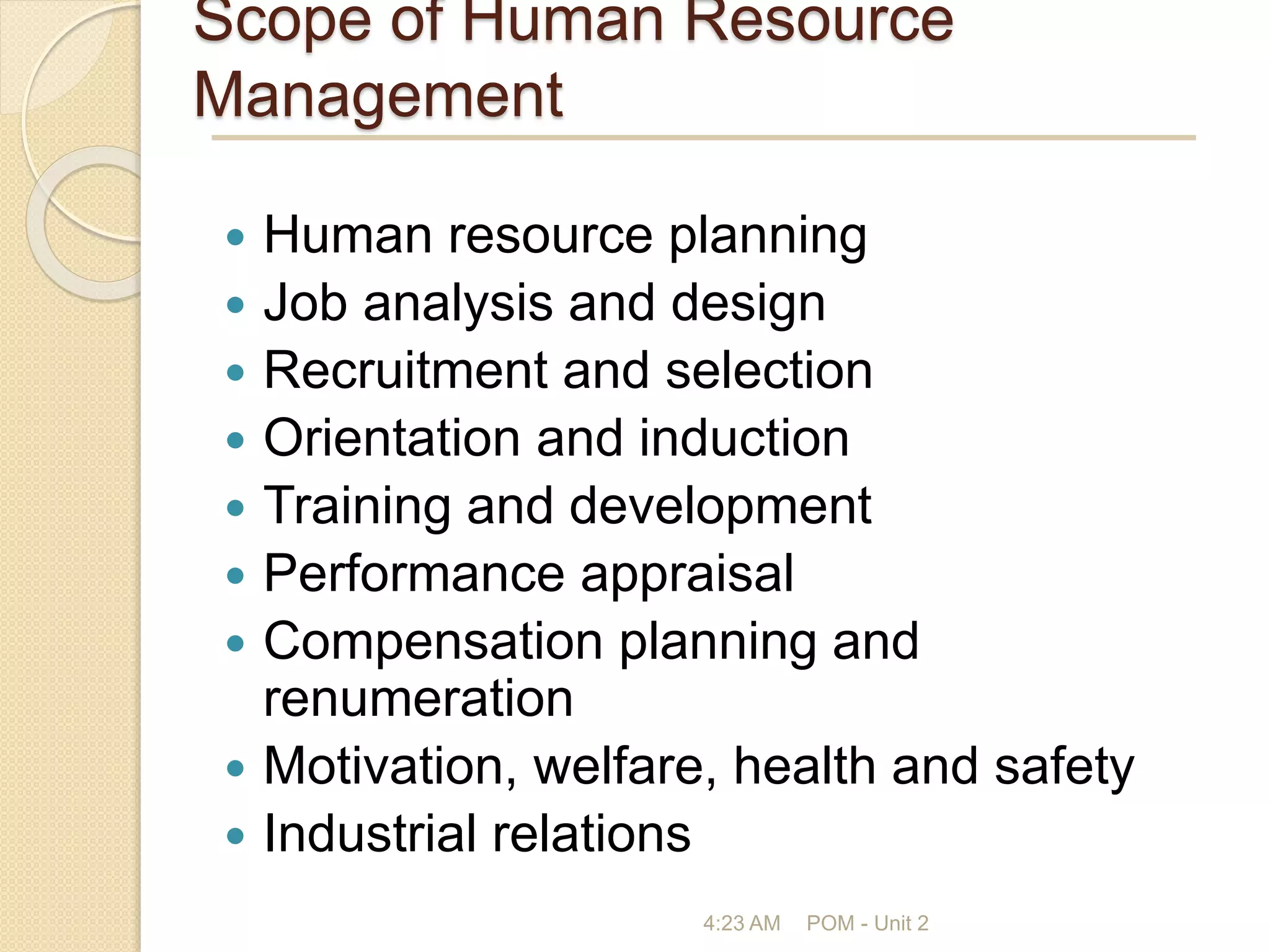 Scope of Human Resource
Management
 Human resource planning
 Job analysis and design
 Recruitment and selection
 Orientation and induction
 Training and development
 Performance appraisal
 Compensation planning and
renumeration
 Motivation, welfare, health and safety
 Industrial relations
4:23 AM POM - Unit 2
 