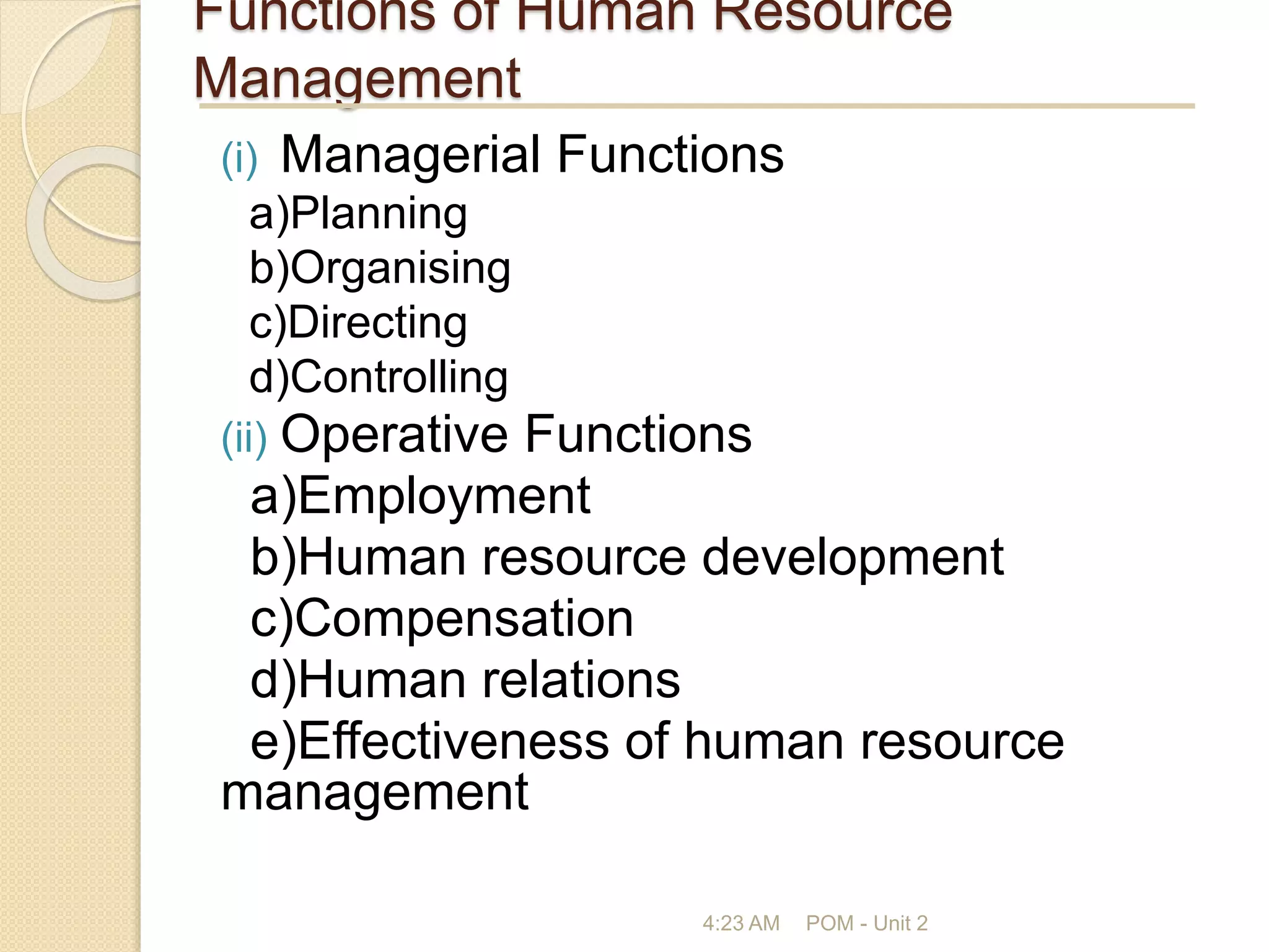 Functions of Human Resource
Management
(i) Managerial Functions
a)Planning
b)Organising
c)Directing
d)Controlling
(ii) Operative Functions
a)Employment
b)Human resource development
c)Compensation
d)Human relations
e)Effectiveness of human resource
management
4:23 AM POM - Unit 2
 