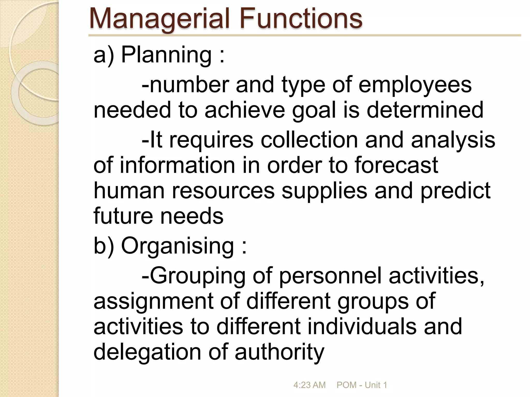 Managerial Functions
a) Planning :
-number and type of employees
needed to achieve goal is determined
-It requires collection and analysis
of information in order to forecast
human resources supplies and predict
future needs
b) Organising :
-Grouping of personnel activities,
assignment of different groups of
activities to different individuals and
delegation of authority
4:23 AM POM - Unit 1
 