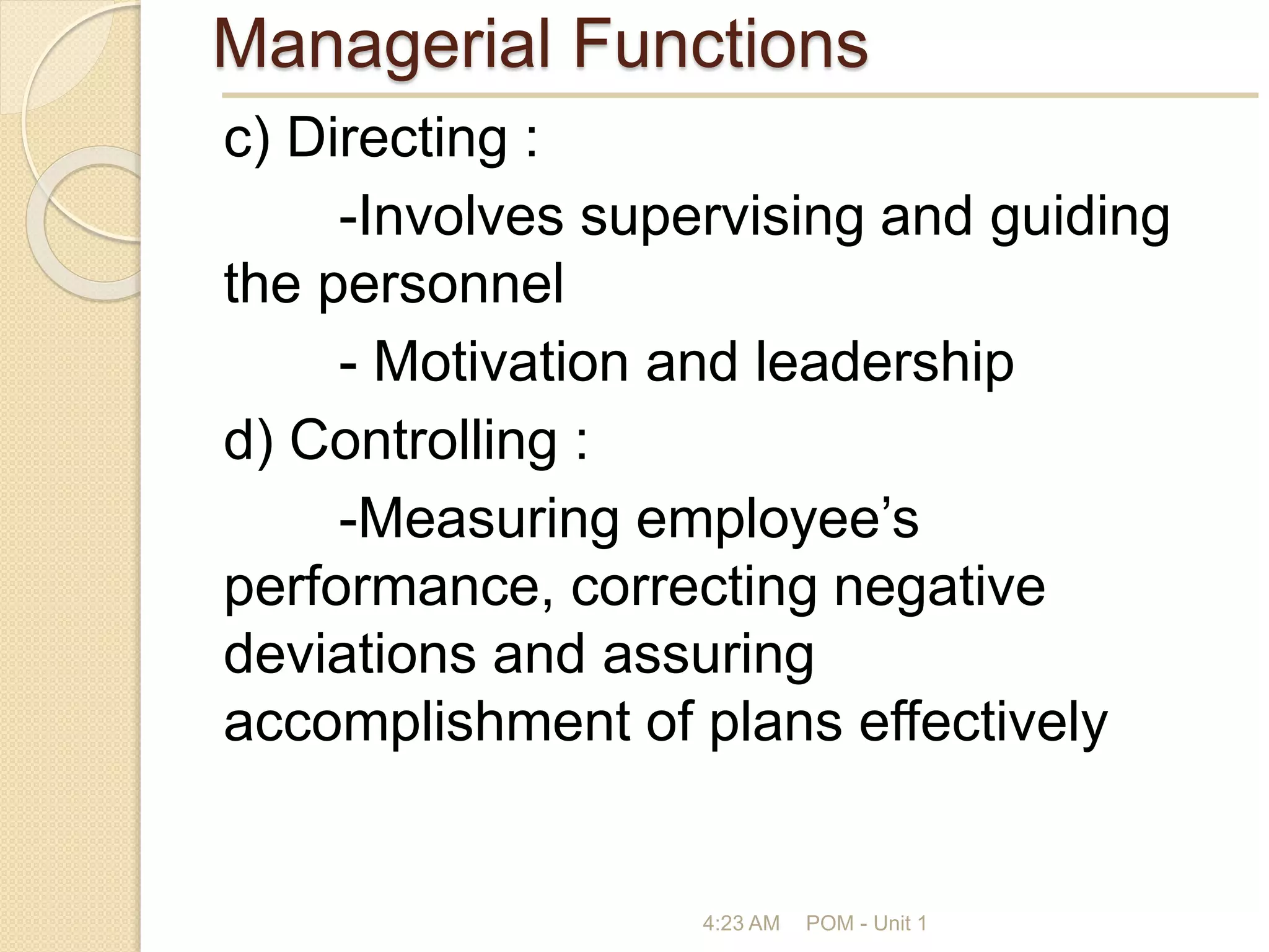 Managerial Functions
c) Directing :
-Involves supervising and guiding
the personnel
- Motivation and leadership
d) Controlling :
-Measuring employee’s
performance, correcting negative
deviations and assuring
accomplishment of plans effectively
4:23 AM POM - Unit 1
 