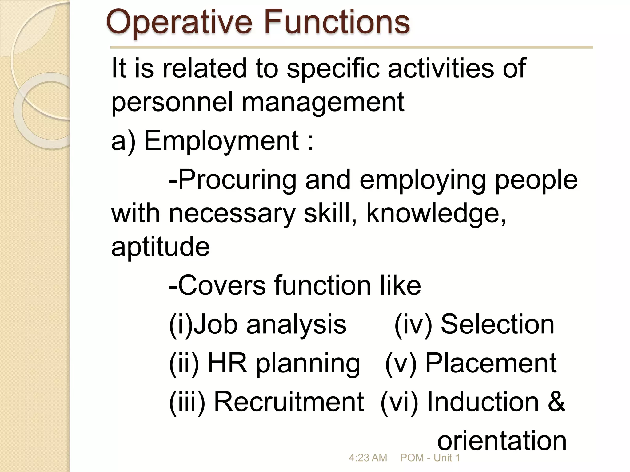 Operative Functions
It is related to specific activities of
personnel management
a) Employment :
-Procuring and employing people
with necessary skill, knowledge,
aptitude
-Covers function like
(i)Job analysis (iv) Selection
(ii) HR planning (v) Placement
(iii) Recruitment (vi) Induction &
orientation
4:23 AM POM - Unit 1
 