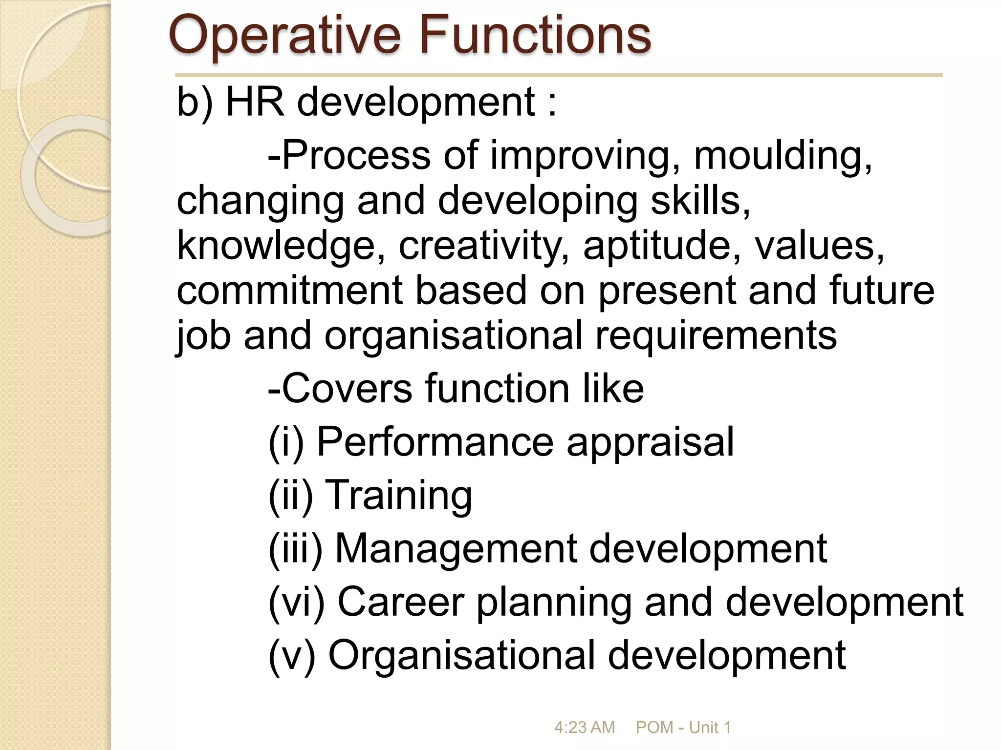 Operative Functions
b) HR development :
-Process of improving, moulding,
changing and developing skills,
knowledge, creativity, aptitude, values,
commitment based on present and future
job and organisational requirements
-Covers function like
(i) Performance appraisal
(ii) Training
(iii) Management development
(vi) Career planning and development
(v) Organisational development
4:23 AM POM - Unit 1
 