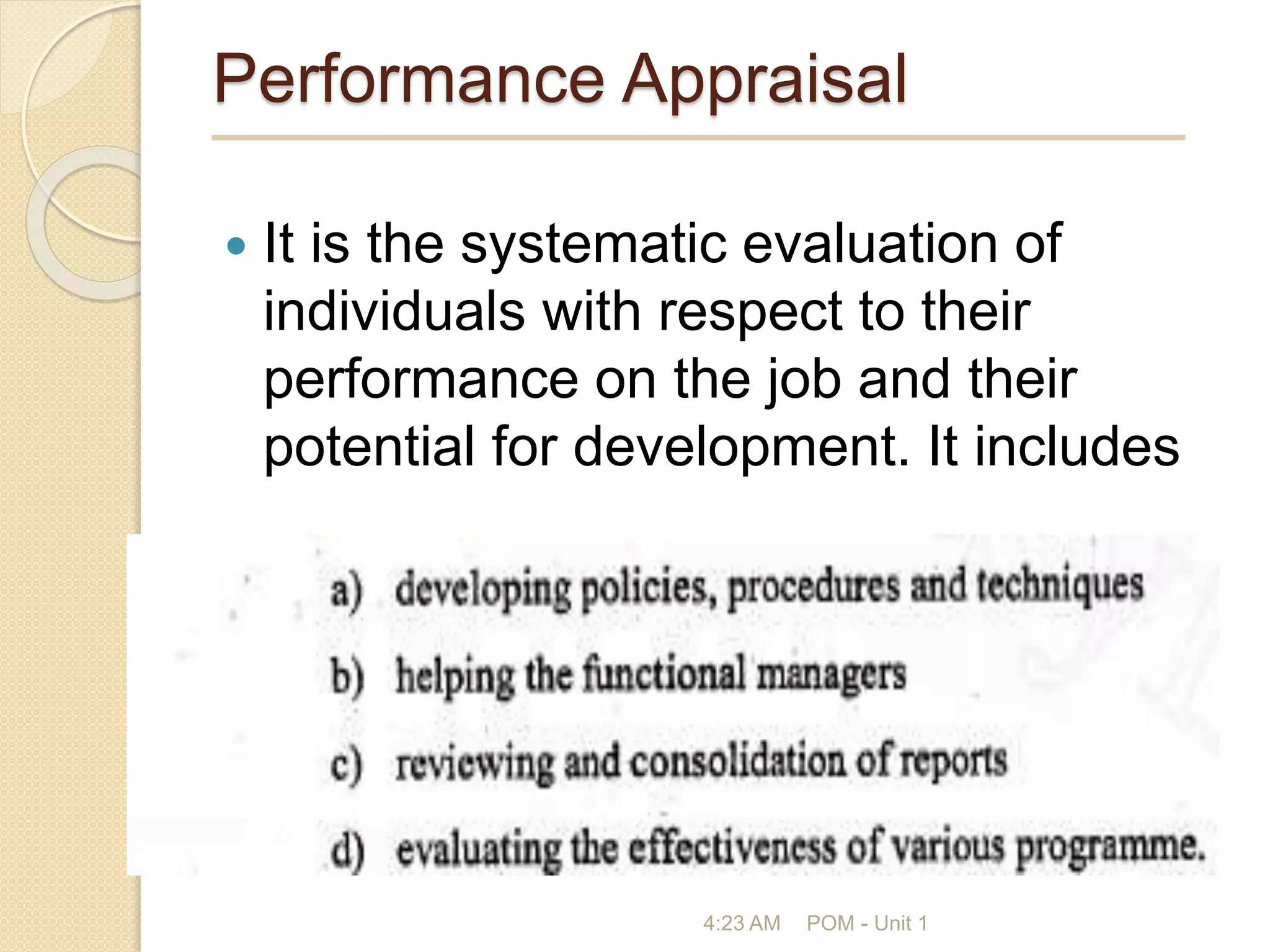 Performance Appraisal
 It is the systematic evaluation of
individuals with respect to their
performance on the job and their
potential for development. It includes
4:23 AM POM - Unit 1
 